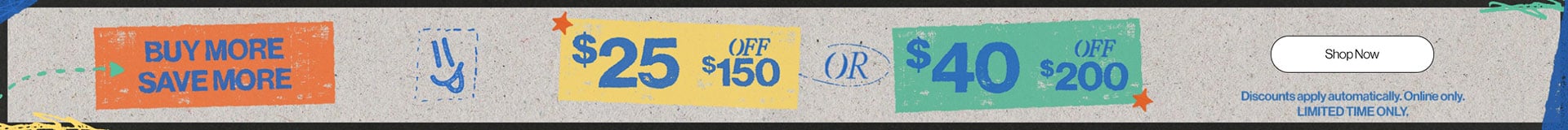 Buy More Save More $25 off $150 ir $40 off $200 Discounts apply automatically. Online only. Limited Time Only. Shop Now