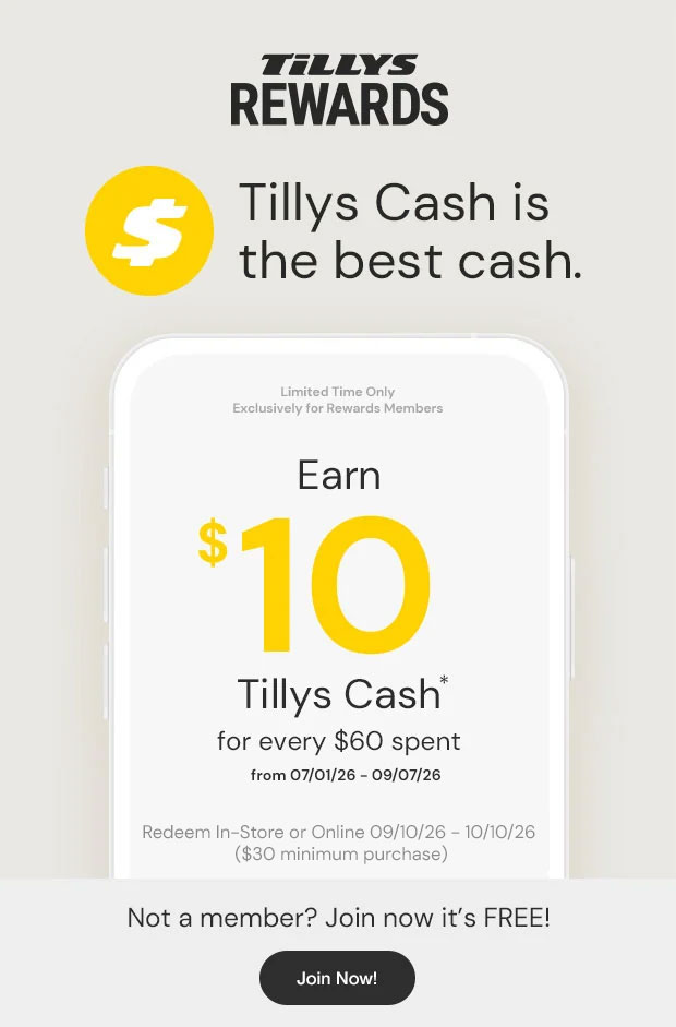 Tillys Cash is the best cash. Limited Time Only Exclusively for Rewards members Earn $10 Tillys Cash* for every $60 spent from 07/01/26 - 09/07/26 Redeem In-Store or Online 09/10/26-10/10/26 ($30 minimum purchase) Not a member? Join now it's FREE!