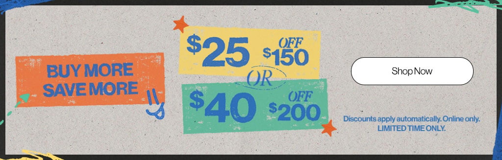 Buy More Save More $25 off $150 ir $40 off $200 Discounts apply automatically. Online only. Limited Time Only. Shop Now