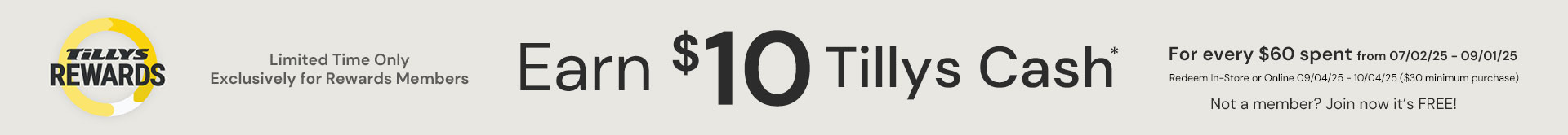 Earn $10 Tillys Cash Limited time only. Exclusively for members. For every $60 spent from 07/02/2025 to 09/01/2025 Redeem In-Store or Online 09/04/25 - 10/04/25 ($30 minimum purchase)
