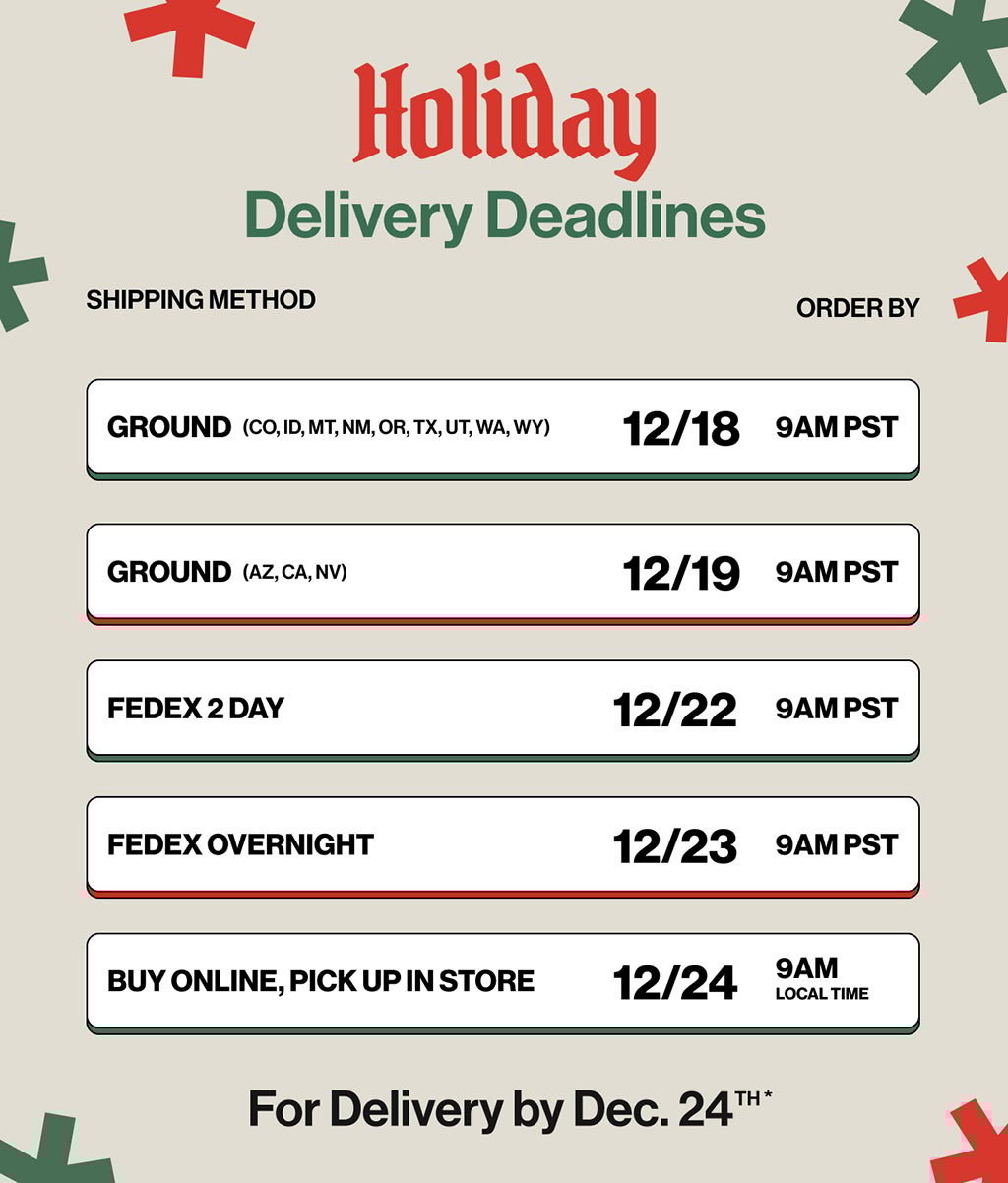 Holiday Deliver Deadlines for Delivery by Dec.24th Ground - 12/16 9AM PST, Ground (CO,ID,MT,NM,OR,TX,UT,WA,WY) 12/18 9AM PST, Ground (AZ,CA,NV) 12/19 9AM PST, Fedex 2 Day 12/22 9AM PST, Fedex Overnight 12/23 9AM PST, Buy Online, Pick Up in Store 12/24 9AM Local Time