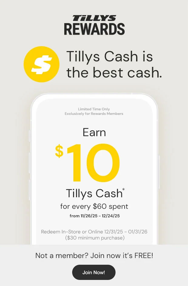 Tillys Cash is the best cash. Limited time only Exclusively for Rewards Members. Earn $10 Tillys Cash* for every $60 Spent from 11/26/25 - 12/24/25 - Redeem In-Store or Online 12/31/25 - 01/31/26 ($30 minimum purchase). Not a member? Join now it's FREE! - Join Now!