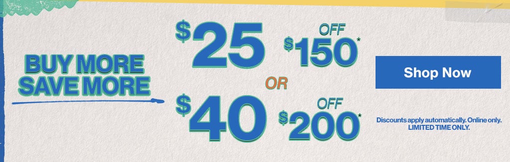Buy More Save More $25 off $150 or $40 off $200 Discounts apply automatically. Online only. Limited Time Only. Shop Now