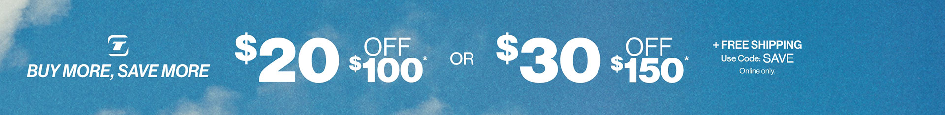 Buy More, Save More $20 OFF $100* or $30 OFF $150* + FREE SHIPPING Use Code: SAVE Online Only.