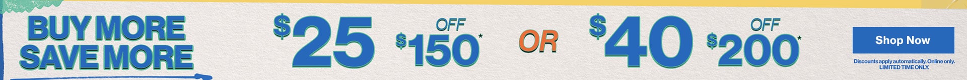 Buy More Save More $25 off $150 or $40 off $200 Discounts apply automatically. Online only. Limited Time Only. Shop Now