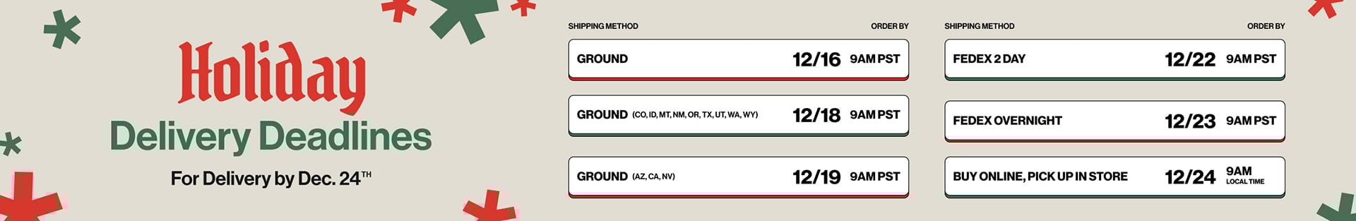 Holiday Deliver Deadlines for Delivery by Dec.24th Ground - 12/16 9AM PST, Ground (CO,ID,MT,NM,OR,TX,UT,WA,WY) 12/18 9AM PST, Ground (AZ,CA,NV) 12/19 9AM PST, Fedex 2 Day 12/22 9AM PST, Fedex Overnight 12/23 9AM PST, Buy Online, Pick Up in Store 12/24 9AM Local Time